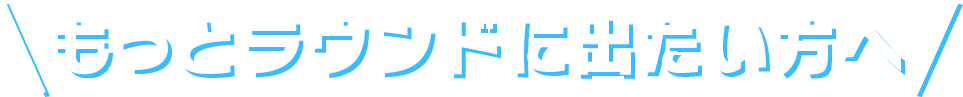 もっとラウンドに出たい方へ